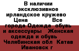 В наличии эксклюзивное ирландское кружево › Цена ­ 38 000 - Все города Одежда, обувь и аксессуары » Женская одежда и обувь   . Челябинская обл.,Катав-Ивановск г.